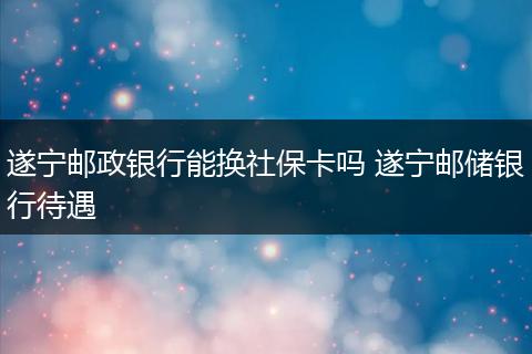 遂宁邮政银行能换社保卡吗 遂宁邮储银行待遇