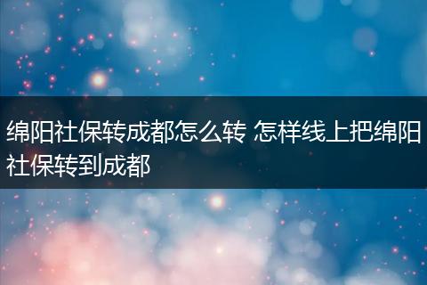 绵阳社保转成都怎么转 怎样线上把绵阳社保转到成都