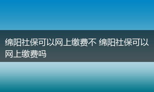绵阳社保可以网上缴费不 绵阳社保可以网上缴费吗