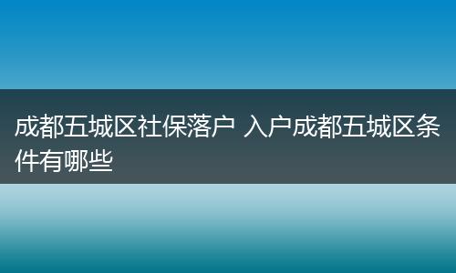 成都五城区社保落户 入户成都五城区条件有哪些