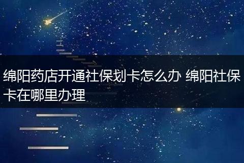 绵阳药店开通社保划卡怎么办 绵阳社保卡在哪里办理