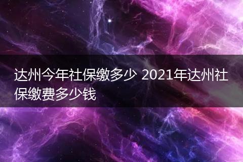 达州今年社保缴多少 2021年达州社保缴费多少钱