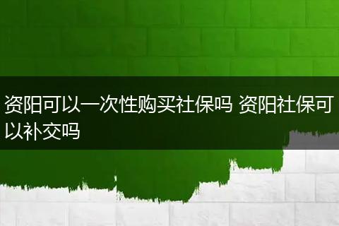 资阳可以一次性购买社保吗 资阳社保可以补交吗