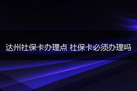 达州社保卡办理点 社保卡必须办理吗
