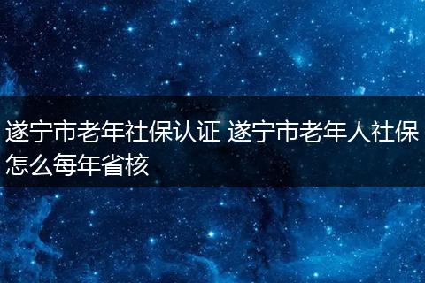 遂宁市老年社保认证 遂宁市老年人社保怎么每年省核