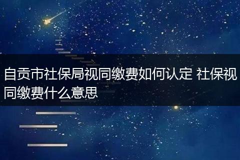 自贡市社保局视同缴费如何认定 社保视同缴费什么意思