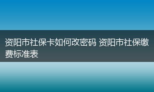 资阳市社保卡如何改密码 资阳市社保缴费标准表