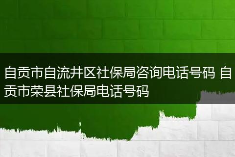自贡市自流井区社保局咨询电话号码 自贡市荣县社保局电话号码