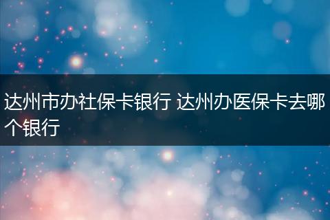 达州市办社保卡银行 达州办医保卡去哪个银行