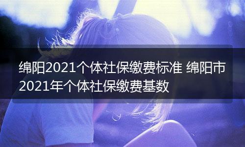 绵阳2021个体社保缴费标准 绵阳市2021年个体社保缴费基数