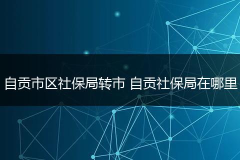 自贡市区社保局转市 自贡社保局在哪里