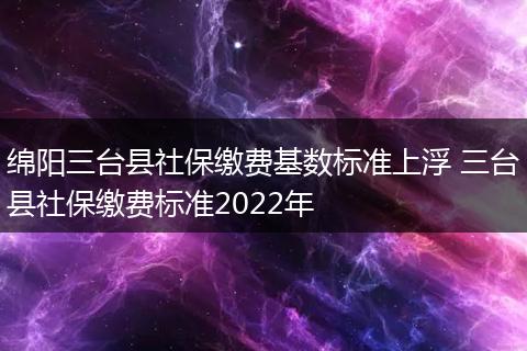 绵阳三台县社保缴费基数标准上浮 三台县社保缴费标准2022年