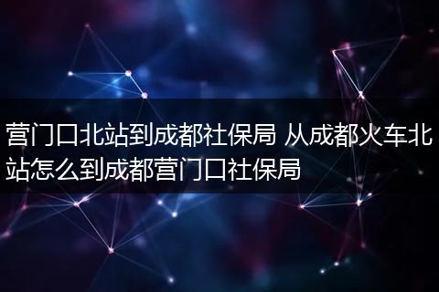 营门口北站到成都社保局 从成都火车北站怎么到成都营门口社保局