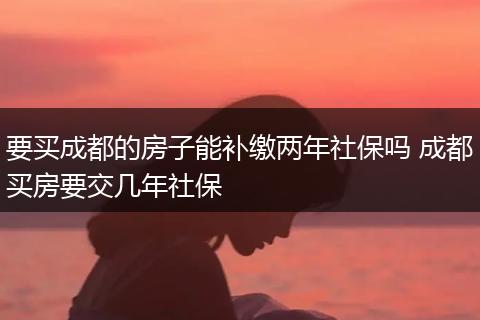 要买成都的房子能补缴两年社保吗 成都买房要交几年社保