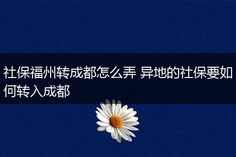 社保福州转成都怎么弄 异地的社保要如何转入成都