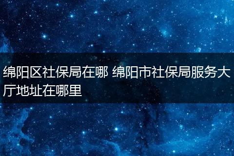 绵阳区社保局在哪 绵阳市社保局服务大厅地址在哪里
