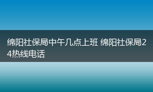 绵阳社保局中午几点上班 绵阳社保局24热线电话
