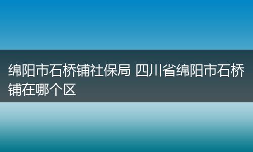绵阳市石桥铺社保局 四川省绵阳市石桥铺在哪个区