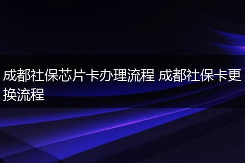成都社保芯片卡办理流程 成都社保卡更换流程