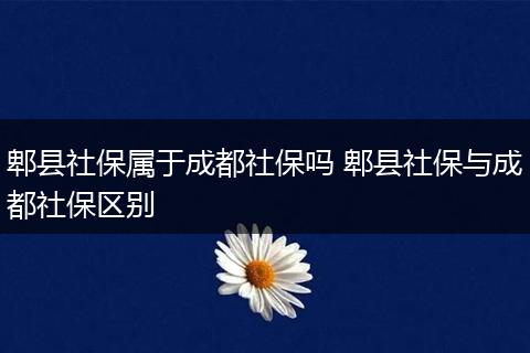 郫县社保属于成都社保吗 郫县社保与成都社保区别