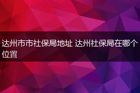 达州市市社保局地址 达州社保局在哪个位置