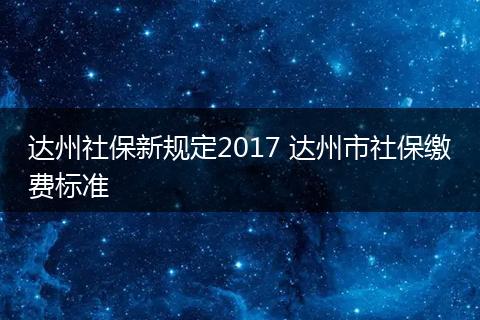 达州社保新规定2017 达州市社保缴费标准