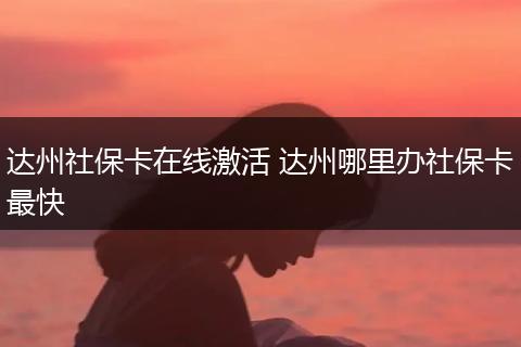 达州社保卡在线激活 达州哪里办社保卡最快