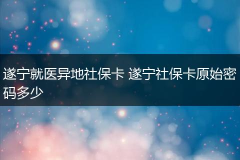 遂宁就医异地社保卡 遂宁社保卡原始密码多少