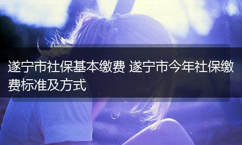 遂宁市社保基本缴费 遂宁市今年社保缴费标准及方式