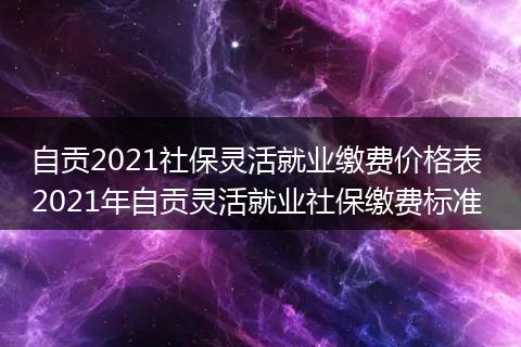 自贡2021社保灵活就业缴费价格表 2021年自贡灵活就业社保缴费标准