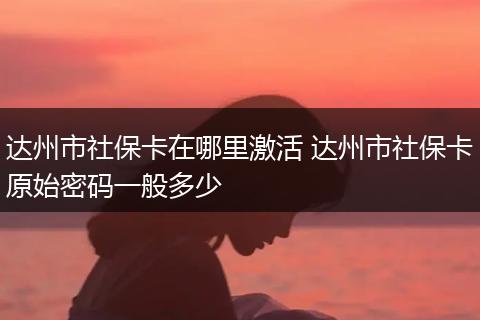 达州市社保卡在哪里激活 达州市社保卡原始密码一般多少