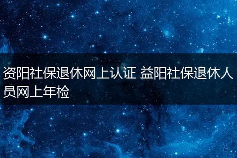 资阳社保退休网上认证 益阳社保退休人员网上年检