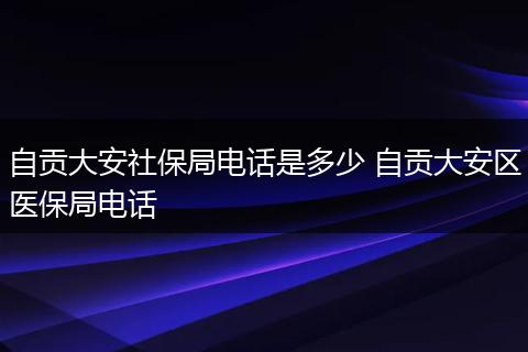 自贡大安社保局电话是多少 自贡大安区医保局电话