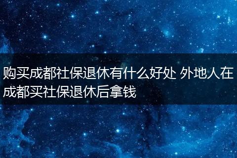 购买成都社保退休有什么好处 外地人在成都买社保退休后拿钱