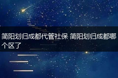 简阳划归成都代管社保 简阳划归成都哪个区了
