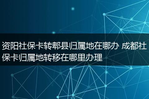 资阳社保卡转郫县归属地在哪办 成都社保卡归属地转移在哪里办理