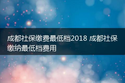 成都社保缴费最低档2018 成都社保缴纳最低档费用