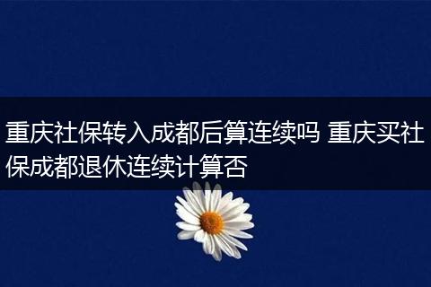 重庆社保转入成都后算连续吗 重庆买社保成都退休连续计算否