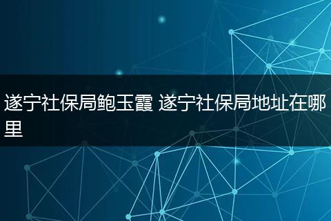 遂宁社保局鲍玉霞 遂宁社保局地址在哪里