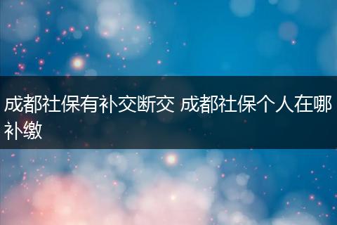成都社保有补交断交 成都社保个人在哪补缴
