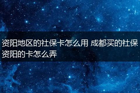 资阳地区的社保卡怎么用 成都买的社保资阳的卡怎么弄