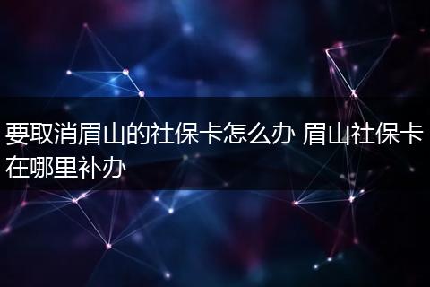要取消眉山的社保卡怎么办 眉山社保卡在哪里补办