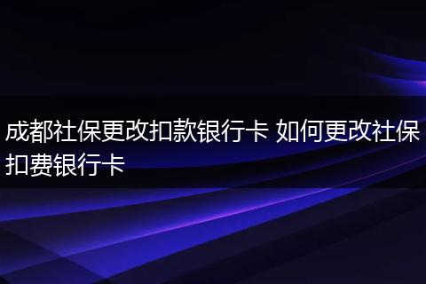 成都社保更改扣款银行卡 如何更改社保扣费银行卡