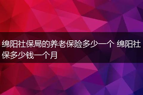 绵阳社保局的养老保险多少一个 绵阳社保多少钱一个月
