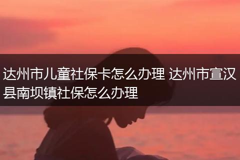 达州市儿童社保卡怎么办理 达州市宣汉县南坝镇社保怎么办理