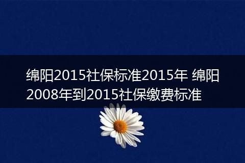 绵阳2015社保标准2015年 绵阳2008年到2015社保缴费标准