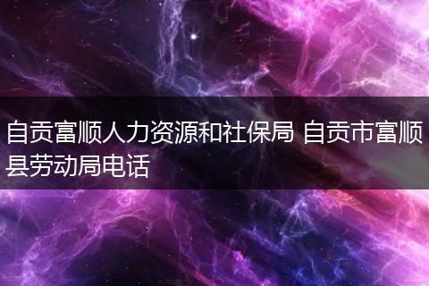 自贡富顺人力资源和社保局 自贡市富顺县劳动局电话