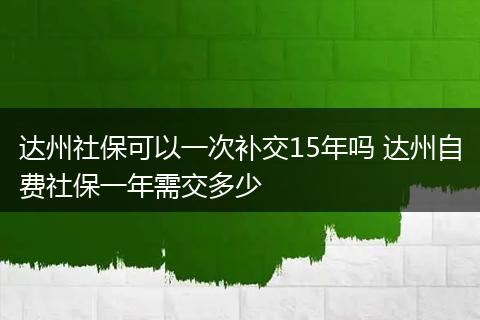 达州社保可以一次补交15年吗 达州自费社保一年需交多少