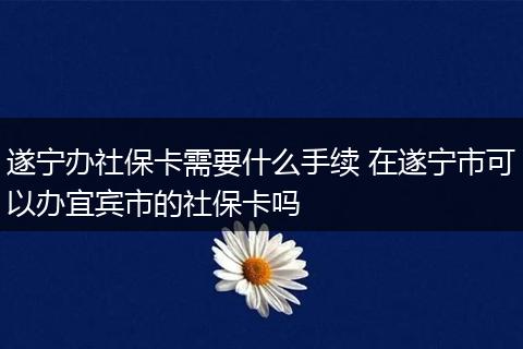 遂宁办社保卡需要什么手续 在遂宁市可以办宜宾市的社保卡吗