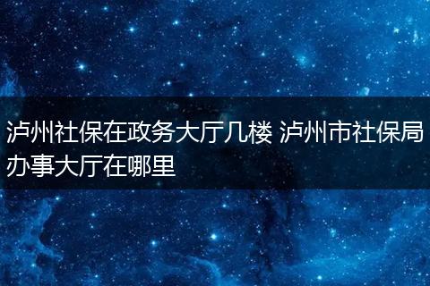泸州社保在政务大厅几楼 泸州市社保局办事大厅在哪里